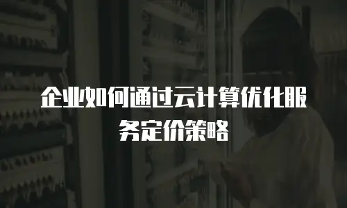 企业如何通过云计算优化服务定价策略