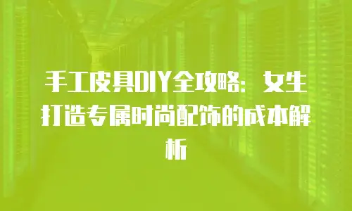手工皮具DIY全攻略：女生打造专属时尚配饰的成本解析
