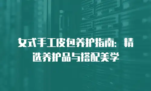 女式手工皮包养护指南：精选养护品与搭配美学