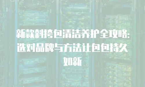 新款斜挎包清洁养护全攻略：选对品牌与方法让包包持久如新