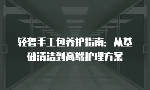 轻奢手工包养护指南：从基础清洁到高端护理方案