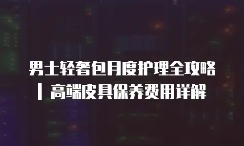 男士轻奢包月度护理全攻略 | 高端皮具保养费用详解