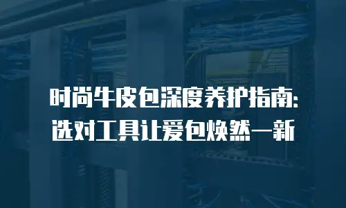 时尚牛皮包深度养护指南：选对工具让爱包焕然一新