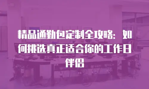 精品通勤包定制全攻略：如何挑选真正适合你的工作日伴侣