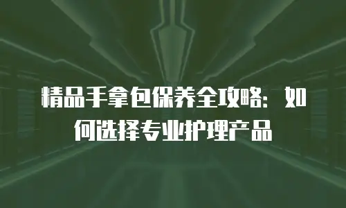 精品手拿包保养全攻略：如何选择专业护理产品