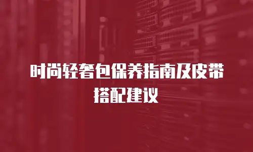 时尚轻奢包保养指南及皮带搭配建议