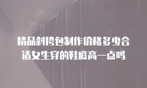 精品斜挎包制作价格多少合适女生穿的鞋底高一点吗