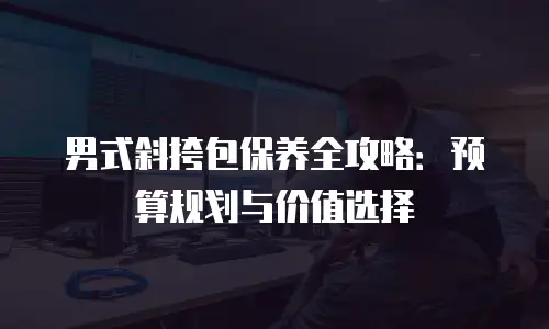 男式斜挎包保养全攻略：预算规划与价值选择