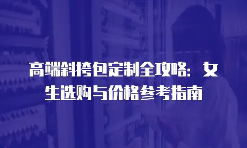 高端斜挎包定制全攻略：女生选购与价格参考指南