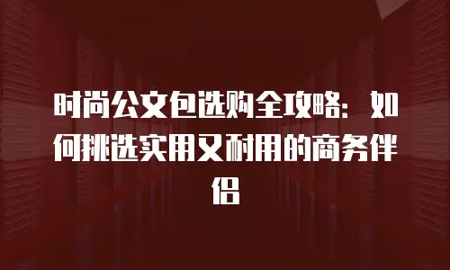 时尚公文包选购全攻略：如何挑选实用又耐用的商务伴侣