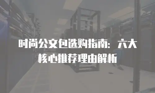 时尚公文包选购指南：六大核心推荐理由解析