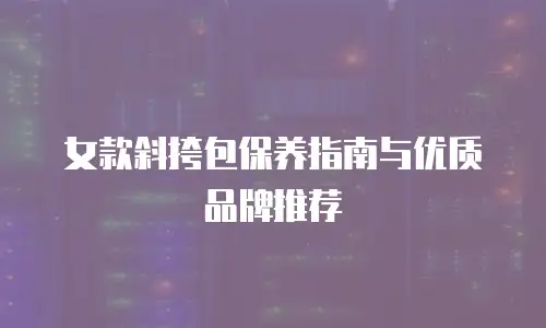 女款斜挎包保养指南与优质品牌推荐