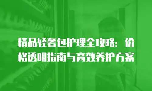 精品轻奢包护理全攻略：价格透明指南与高效养护方案