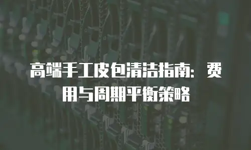 高端手工皮包清洁指南：费用与周期平衡策略