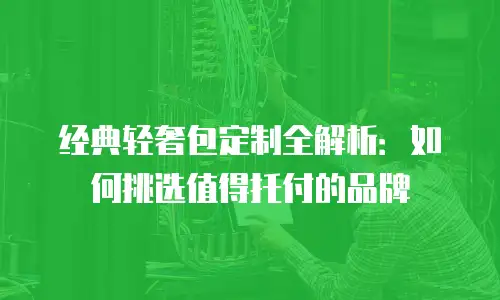 经典轻奢包定制全解析：如何挑选值得托付的品牌
