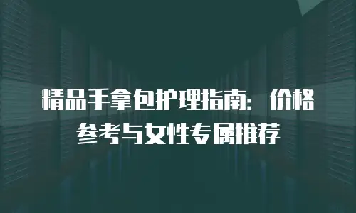 精品手拿包护理指南：价格参考与女性专属推荐