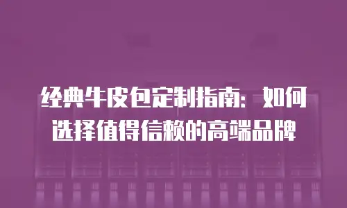 经典牛皮包定制指南：如何选择值得信赖的高端品牌
