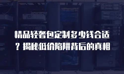 精品轻奢包定制多少钱合适？揭秘低价陷阱背后的真相