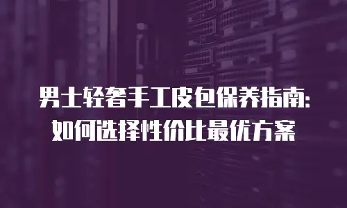 男士轻奢手工皮包保养指南：如何选择性价比最优方案