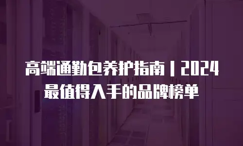 高端通勤包养护指南｜2024最值得入手的品牌榜单