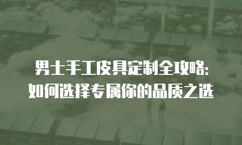 男士手工皮具定制全攻略：如何选择专属你的品质之选