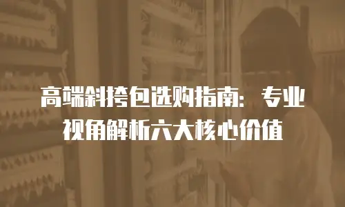 高端斜挎包选购指南：专业视角解析六大核心价值