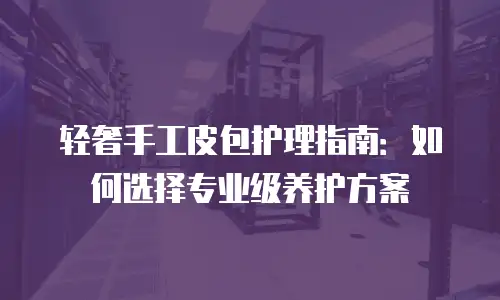 轻奢手工皮包护理指南：如何选择专业级养护方案