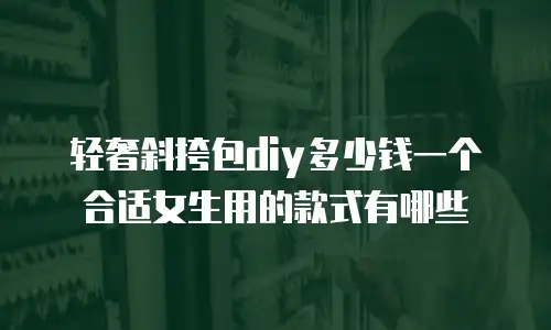 轻奢斜挎包diy多少钱一个合适女生用的款式有哪些