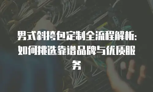 男式斜挎包定制全流程解析：如何挑选靠谱品牌与优质服务