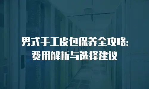 男式手工皮包保养全攻略：费用解析与选择建议