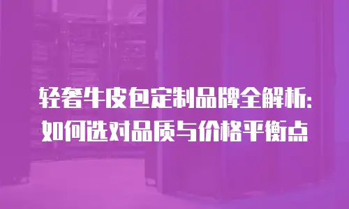 轻奢牛皮包定制品牌全解析：如何选对品质与价格平衡点