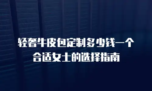 轻奢牛皮包定制多少钱一个合适女士的选择指南