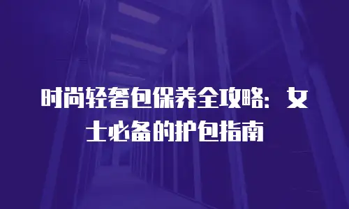 时尚轻奢包保养全攻略：女士必备的护包指南
