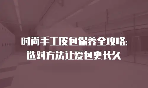 时尚手工皮包保养全攻略：选对方法让爱包更长久