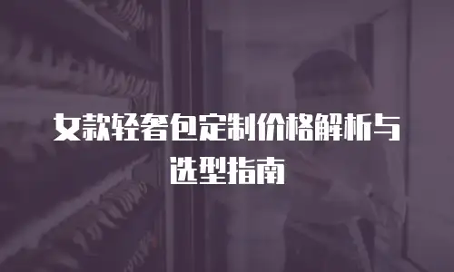 女款轻奢包定制价格解析与选型指南
