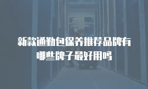新款通勤包保养推荐品牌有哪些牌子最好用吗