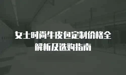 女士时尚牛皮包定制价格全解析及选购指南