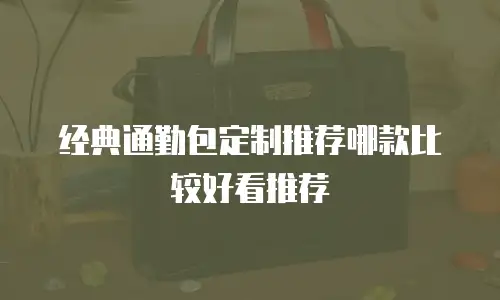 经典通勤包定制推荐哪款比较好看推荐