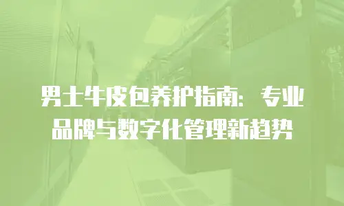 男士牛皮包养护指南：专业品牌与数字化管理新趋势
