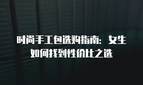 时尚手工包选购指南：女生如何找到性价比之选
