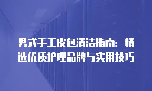 男式手工皮包清洁指南：精选优质护理品牌与实用技巧