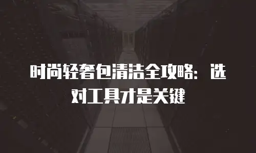 时尚轻奢包清洁全攻略：选对工具才是关键