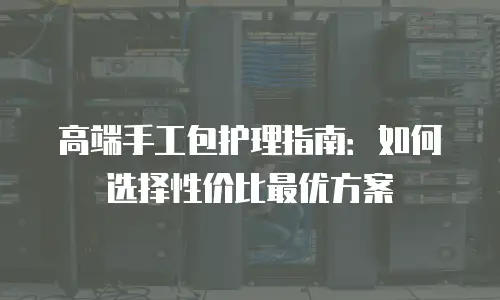 高端手工包护理指南：如何选择性价比最优方案