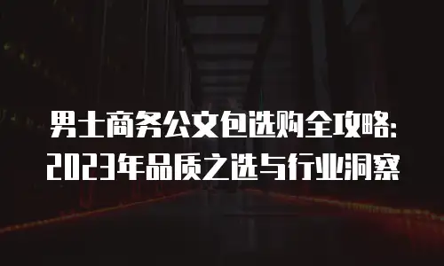 男士商务公文包选购全攻略：2023年品质之选与行业洞察