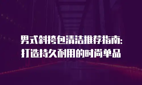 男式斜挎包清洁推荐指南：打造持久耐用的时尚单品