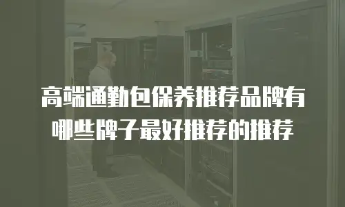 高端通勤包保养推荐品牌有哪些牌子最好推荐的推荐