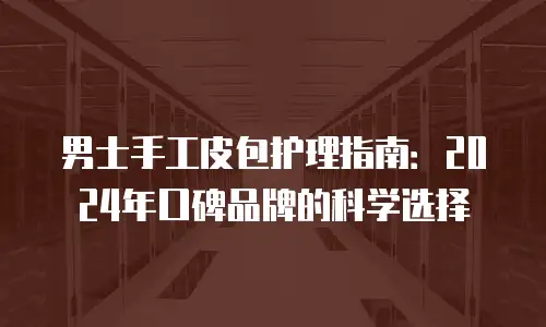 男士手工皮包护理指南：2024年口碑品牌的科学选择