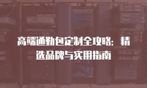 高端通勤包定制全攻略：精选品牌与实用指南