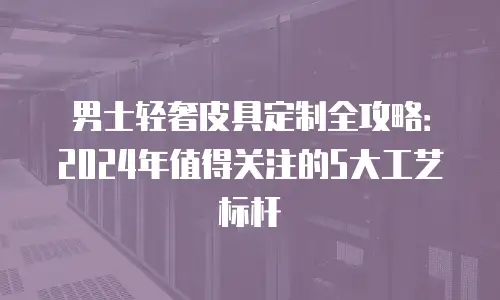 男士轻奢皮具定制全攻略：2024年值得关注的5大工艺标杆