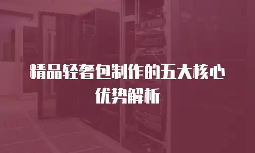 精品轻奢包制作的五大核心优势解析